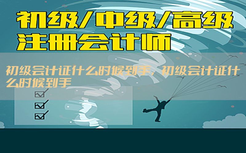 初级会计证什么时候到手，初级会计证什么时候到手