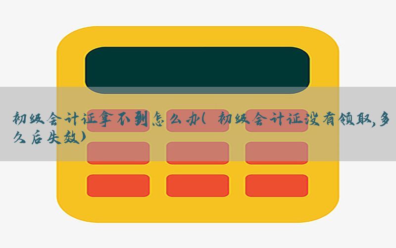 初级会计证拿不到怎么办（初级会计证没有领取,多久后失效）