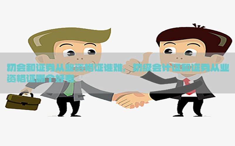 初会和证券从业资格证谁难，初级会计证和证券从业资格证哪个好考