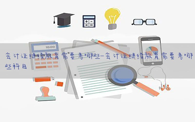 会计证继续教育需要考哪些-会计证继续教育需要考哪些科目