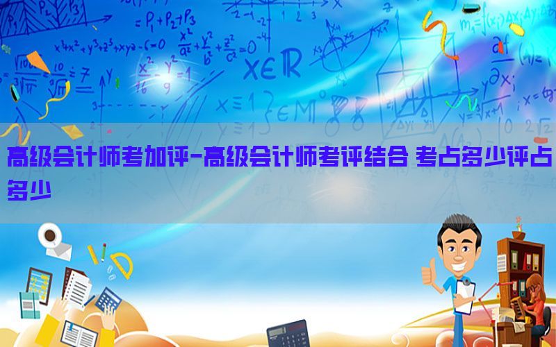 高级会计师考加评-高级会计师考评结合 考占多少评占多少