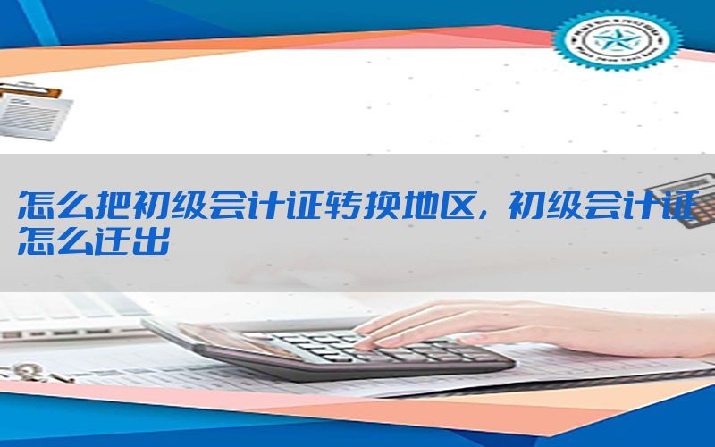 怎么把初级会计证转换地区，初级会计证怎么迁出