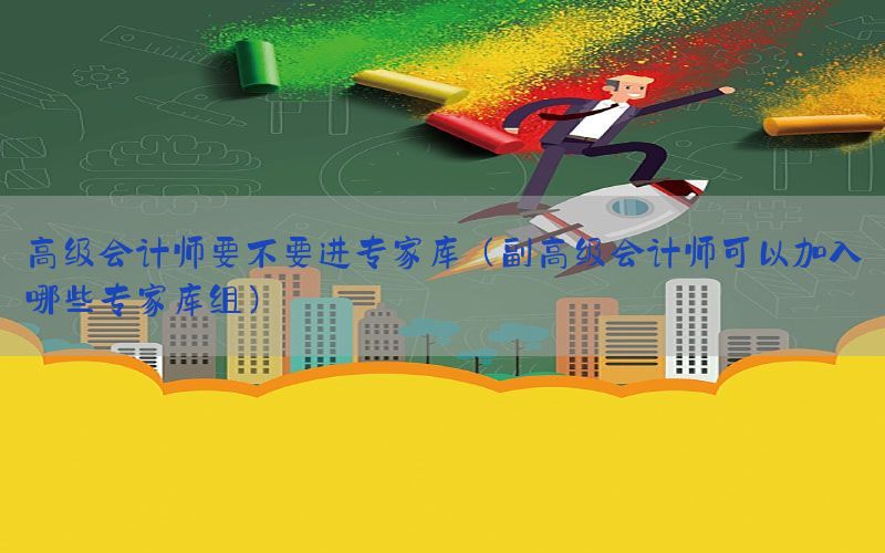 高级会计师要不要进专家库（副高级会计师可以加入哪些专家库组）