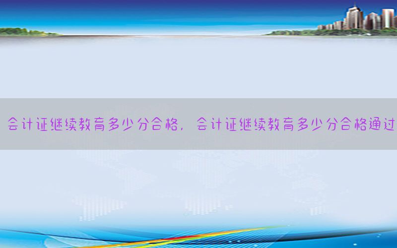 会计证继续教育多少分合格，会计证继续教育多少分合格通过