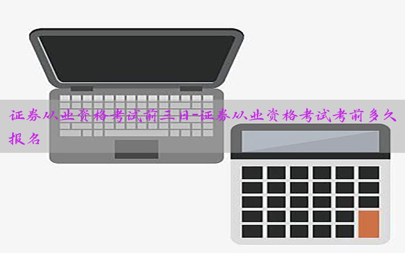 证券从业资格考试前三日-证券从业资格考试考前多久报名