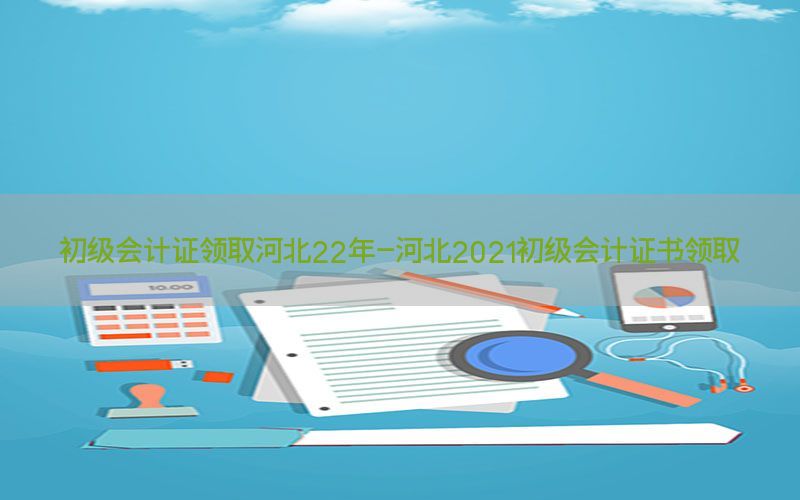 初级会计证领取河北22年-河北2021初级会计证书领取