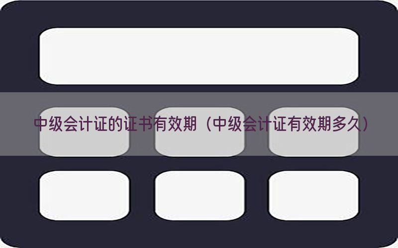 中级会计证的证书有效期（中级会计证有效期多久）
