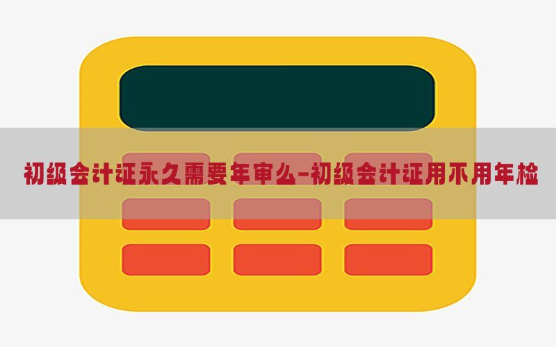 初级会计证永久需要年审么-初级会计证用不用年检