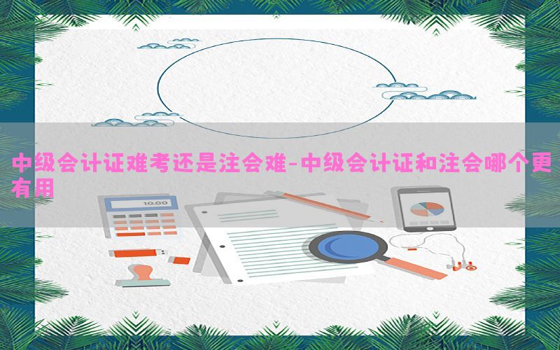 中级会计证难考还是注会难-中级会计证和注会哪个更有用