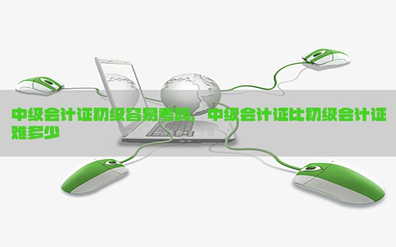 中级会计证初级容易考吗，中级会计证比初级会计证难多少