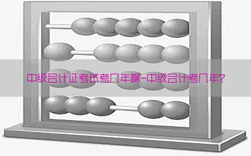 中级会计证考试考几年啊-中级会计考几年?