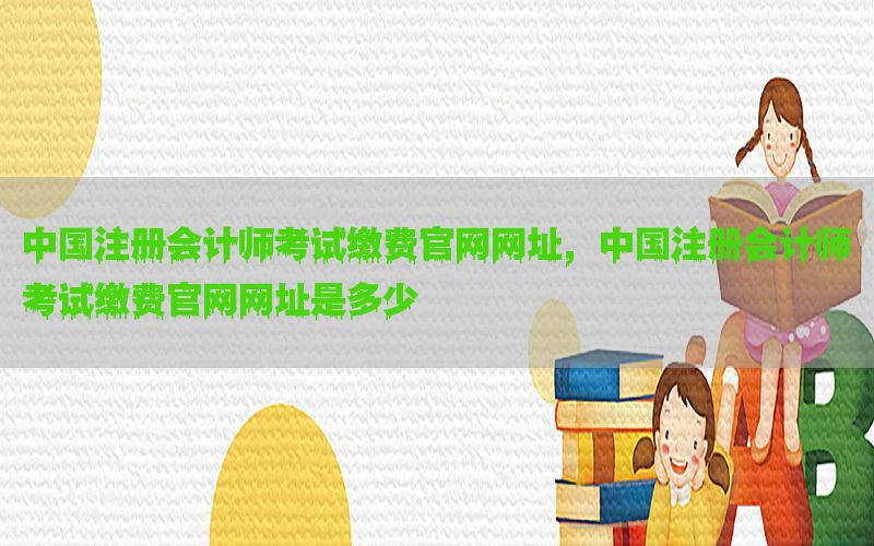 中国注册会计师考试缴费官网网址，中国注册会计师考试缴费官网网址是多少