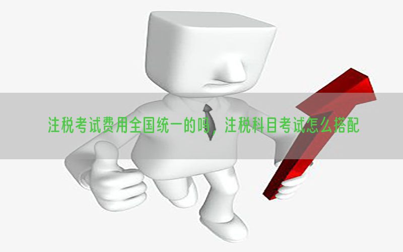 注税考试费用全国统一的吗，注税科目考试怎么搭配