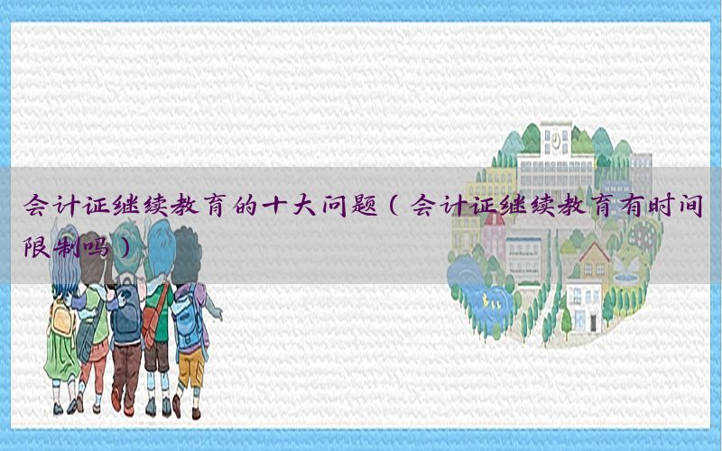 会计证继续教育的十大问题（会计证继续教育有时间限制吗）