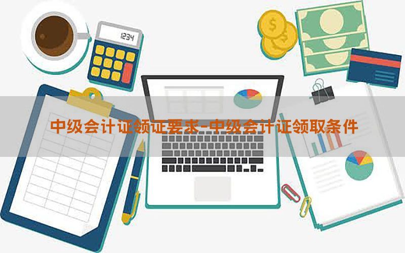 中级会计证领证要求-中级会计证领取条件