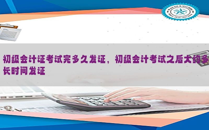 初级会计证考试完多久发证，初级会计考试之后大约多长时间发证