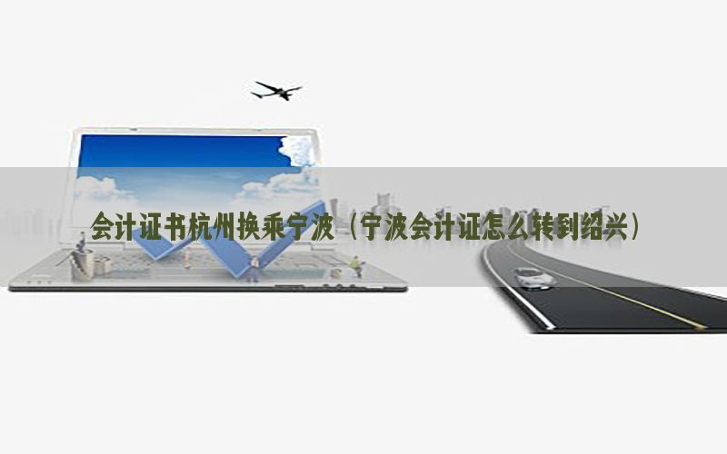 会计证书杭州换乘宁波（宁波会计证怎么转到绍兴）