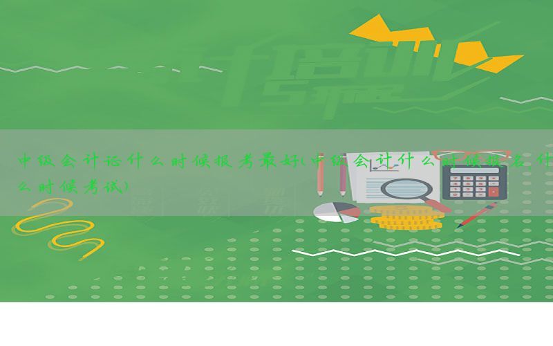 中级会计证什么时候报考最好（中级会计什么时候报名,什么时候考试）