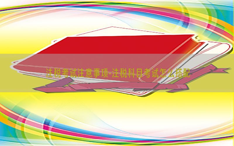 注税考试注意事项-注税科目考试怎么搭配