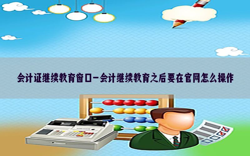 会计证继续教育窗口-会计继续教育之后要在官网怎么操作