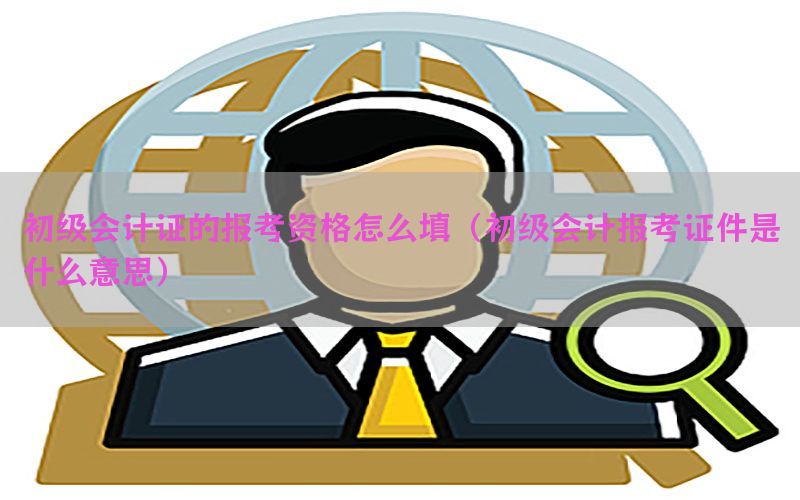 初级会计证的报考资格怎么填（初级会计报考证件是什么意思）