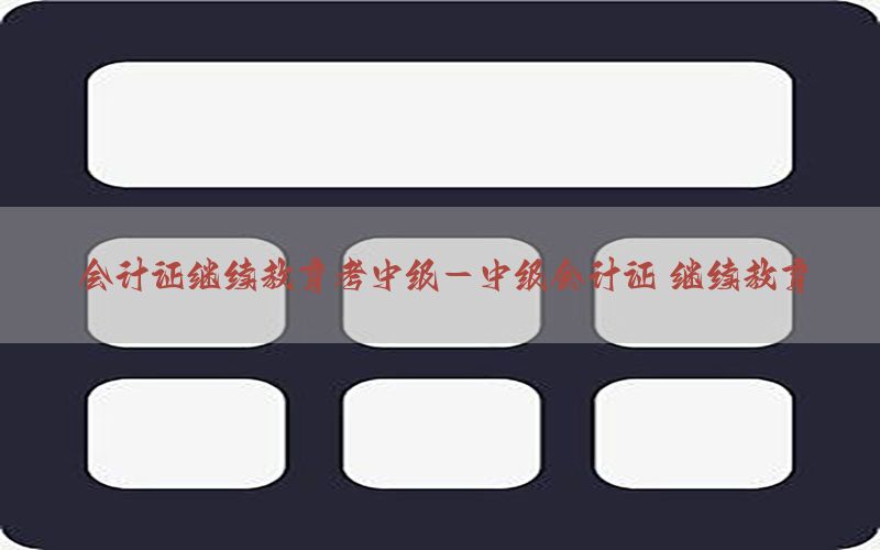 会计证继续教育考中级-中级会计证 继续教育