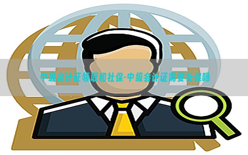 中级会计证领取和社保-中级会计证需要社保吗