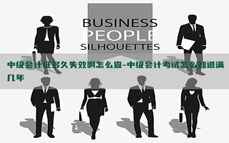 中级会计证多久失效啊怎么查-中级会计考试怎么知道满几年