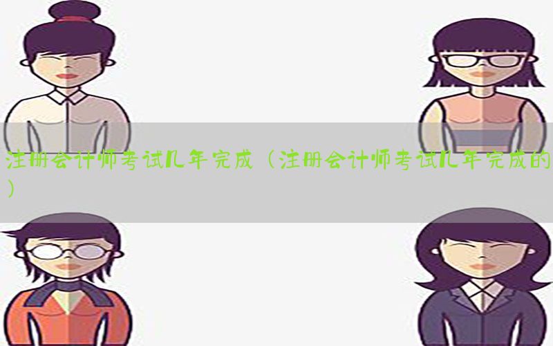 注册会计师考试几年完成（注册会计师考试几年完成的）