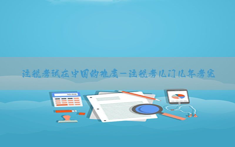 注税考试在中国的难度-注税考几门几年考完