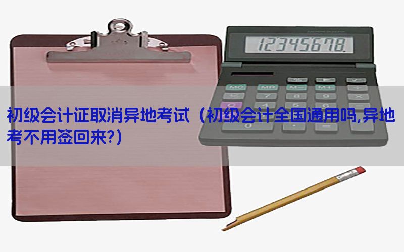 初级会计证取消异地考试（初级会计全国通用吗,异地考不用签回来?）