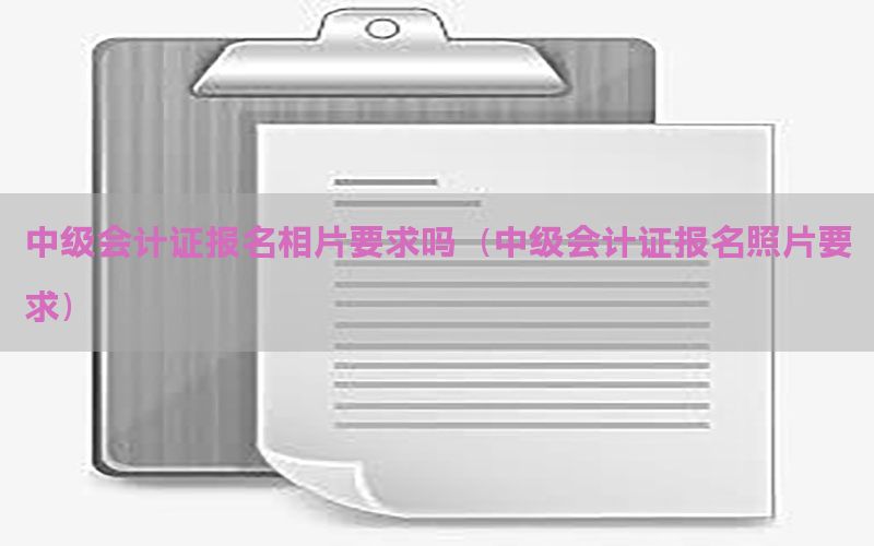 中级会计证报名相片要求吗（中级会计证报名照片要求）