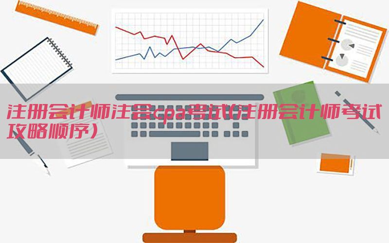 注册会计师注会cpa考试（注册会计师考试攻略顺序）