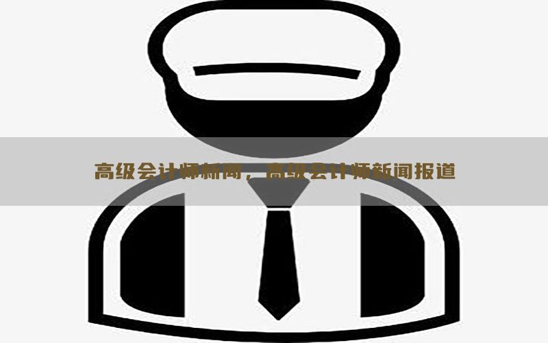 高级会计师新闻，高级会计师新闻报道