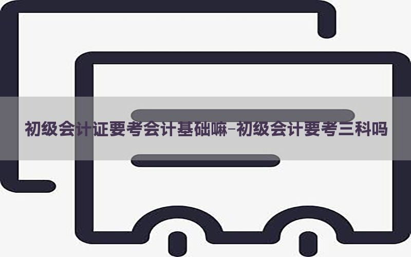 初级会计证要考会计基础嘛-初级会计要考三科吗