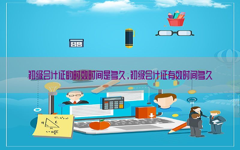 初级会计证的时效时间是多久，初级会计证有效时间多久