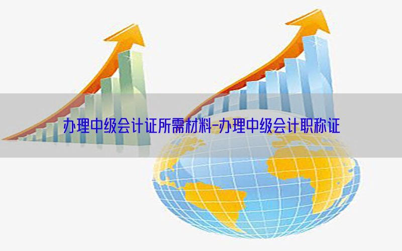 办理中级会计证所需材料-办理中级会计职称证