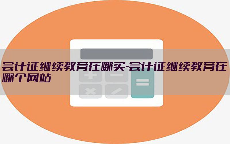 会计证继续教育在哪买-会计证继续教育在哪个网站
