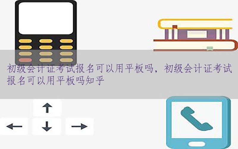 初级会计证考试报名可以用平板吗，初级会计证考试报名可以用平板吗知乎