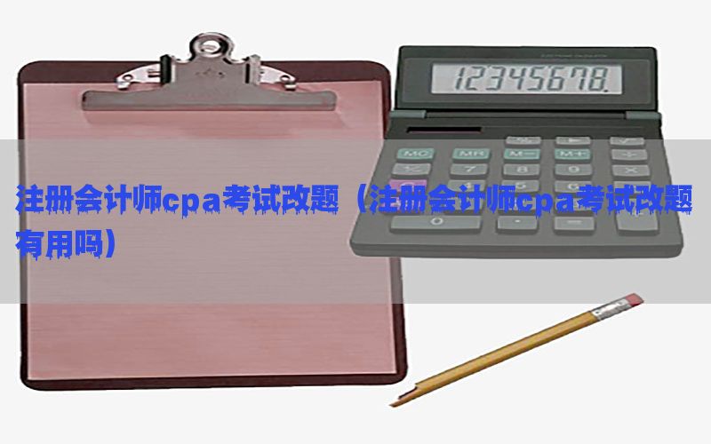 注册会计师cpa考试改题（注册会计师cpa考试改题有用吗）