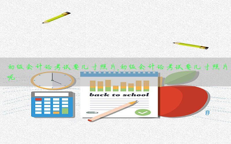 初级会计证考试要几寸照片，初级会计证考试要几寸照片呢