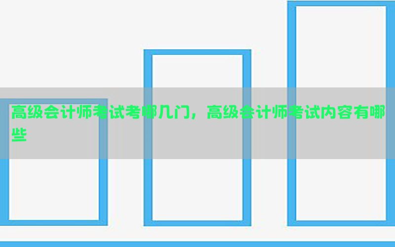 高级会计师考试考哪几门，高级会计师考试内容有哪些