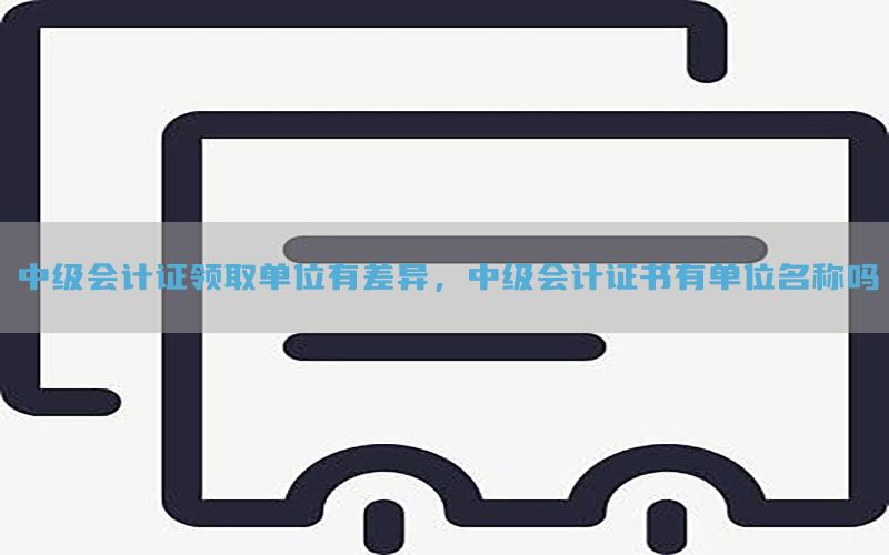 中级会计证领取单位有差异，中级会计证书有单位名称吗