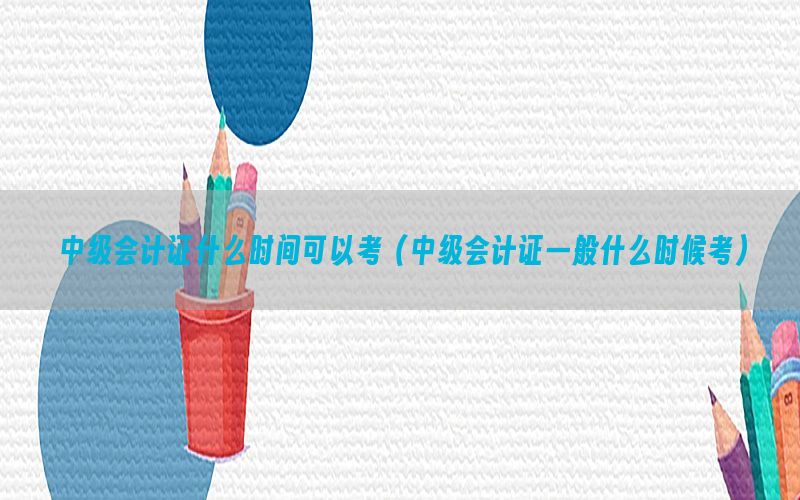 中级会计证什么时间可以考（中级会计证一般什么时候考）