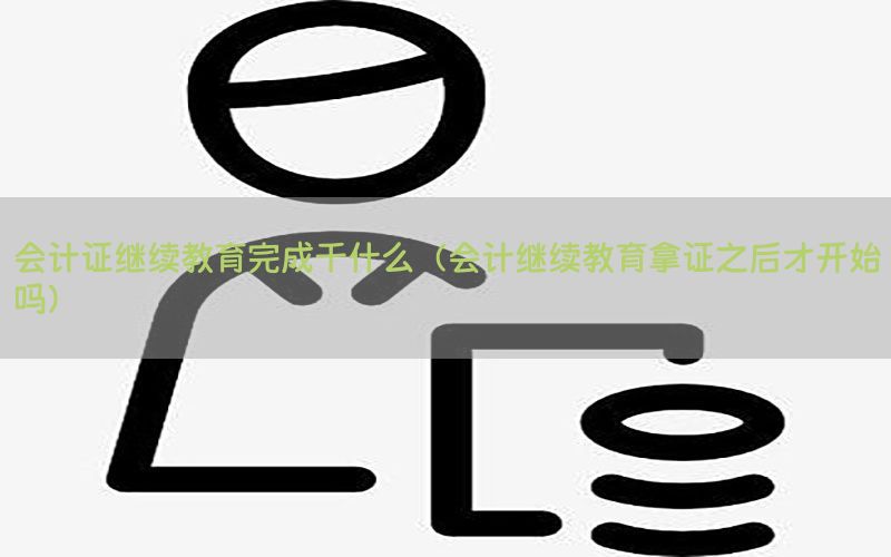 会计证继续教育完成干什么（会计继续教育拿证之后才开始吗）