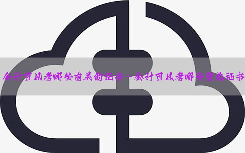 会计可以考哪些有关的证书-会计可以考哪些资格证书