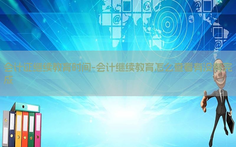 会计证继续教育时间-会计继续教育怎么查看有没有完成
