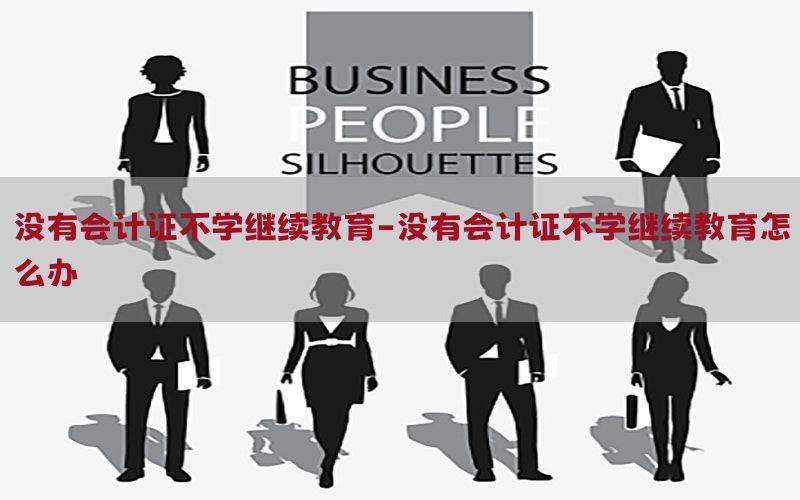 没有会计证不学继续教育-没有会计证不学继续教育怎么办