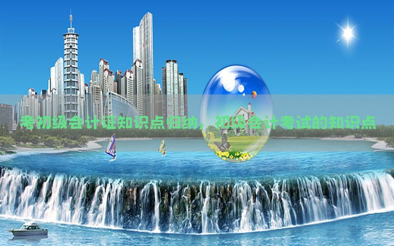 考初级会计证知识点归纳，初级会计考试的知识点