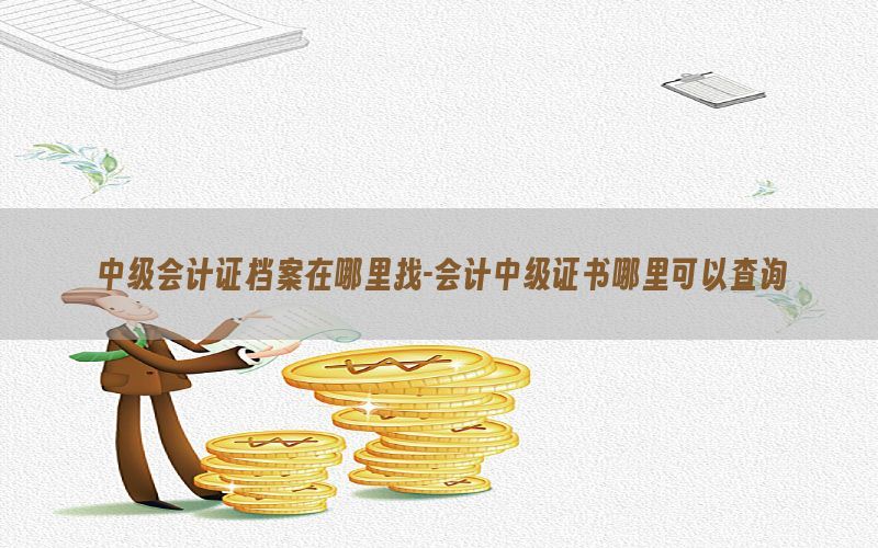 中级会计证档案在哪里找-会计中级证书哪里可以查询